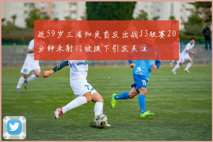 近59岁三浦知良首发出战J3联赛20分钟未射门被换下引发关注