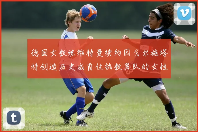 德国女教练维特曼续约因戈尔施塔特创造历史成首位执教男队的女性教练