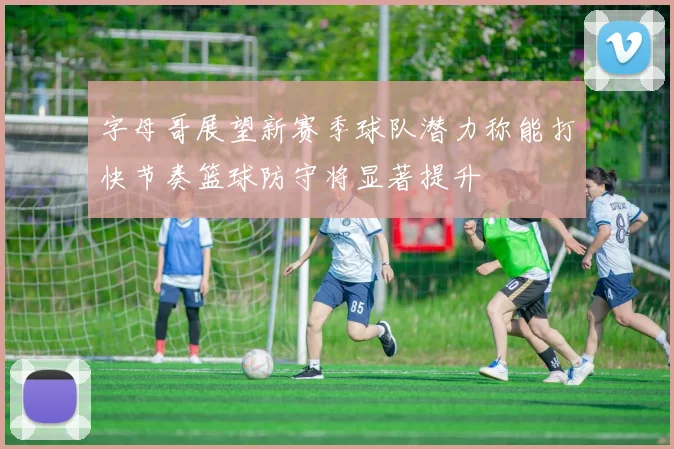 字母哥展望新赛季球队潜力称能打快节奏篮球防守将显著提升