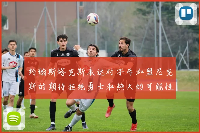 约翰斯塔克斯表达对字母加盟尼克斯的期待拒绝勇士和热火的可能性