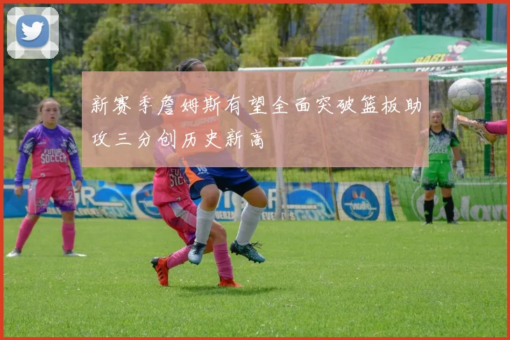 新赛季詹姆斯有望全面突破篮板助攻三分创历史新高