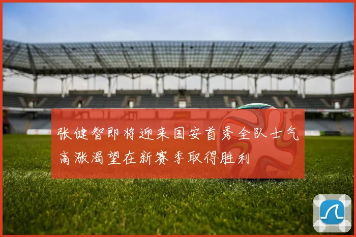 张健智即将迎来国安首秀全队士气高涨渴望在新赛季取得胜利