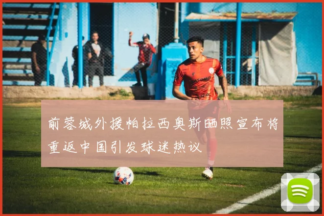 前蓉城外援帕拉西奥斯晒照宣布将重返中国引发球迷热议