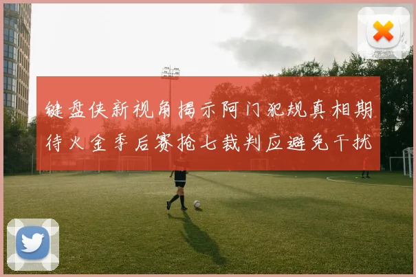 键盘侠新视角揭示阿门犯规真相期待火金季后赛抢七裁判应避免干扰比赛