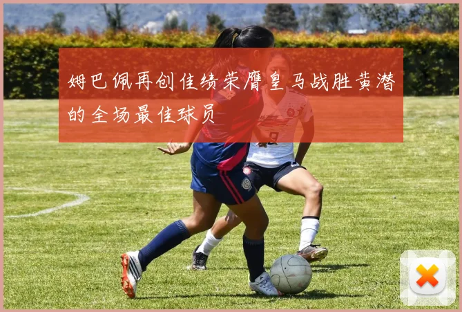 姆巴佩再创佳绩荣膺皇马战胜黄潜的全场最佳球员