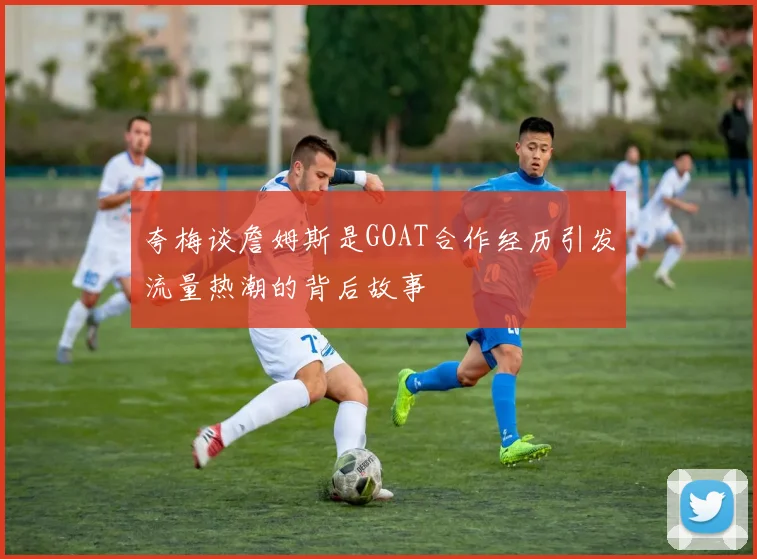 夸梅谈詹姆斯是GOAT合作经历引发流量热潮的背后故事