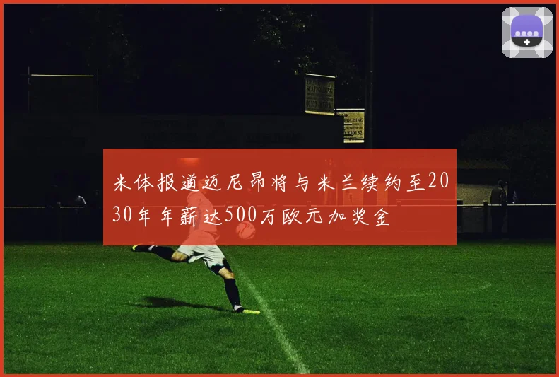 米体报道迈尼昂将与米兰续约至2030年年薪达500万欧元加奖金