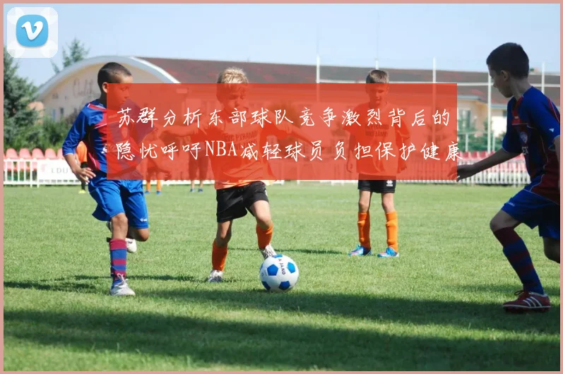 苏群分析东部球队竞争激烈背后的隐忧呼吁NBA减轻球员负担保护健康