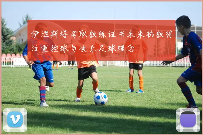 伊涅斯塔考取教练证书未来执教将注重控球与快乐足球理念