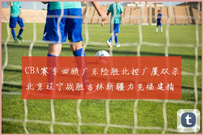 CBA赛季回顾广东险胜北控广厦双杀北京辽宁战胜吉林新疆力克福建精彩纷呈
