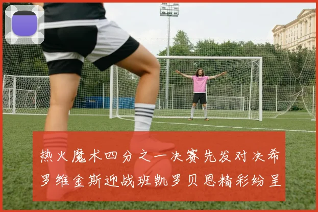 热火魔术四分之一决赛先发对决希罗维金斯迎战班凯罗贝恩精彩纷呈