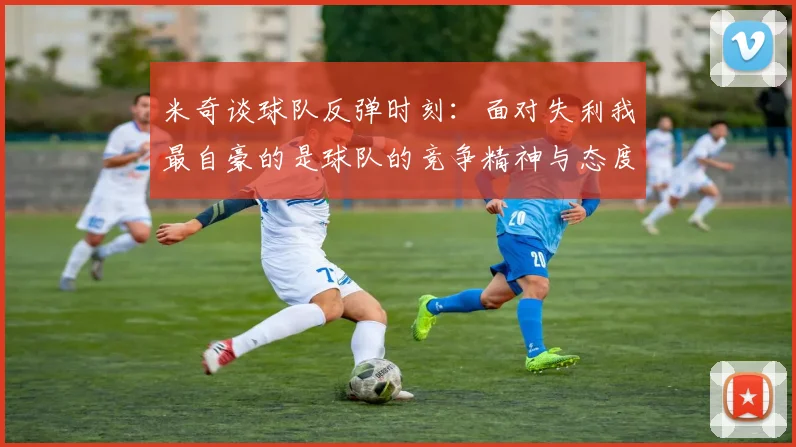 米奇谈球队反弹时刻：面对失利我最自豪的是球队的竞争精神与态度
