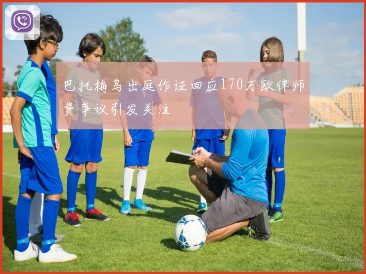 巴托梅乌出庭作证回应170万欧律师费争议引发关注