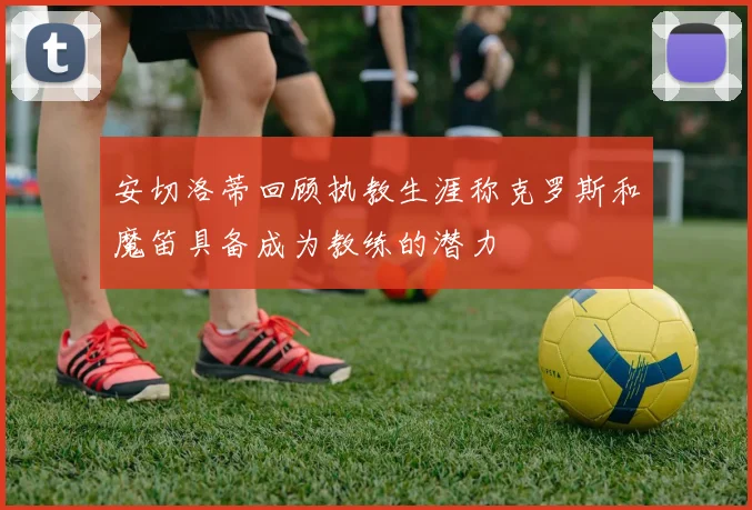 安切洛蒂回顾执教生涯称克罗斯和魔笛具备成为教练的潜力