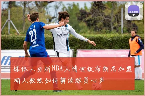 媒体人分析NBA人情世故布朗尼加盟湖人教练如何解读球员心声