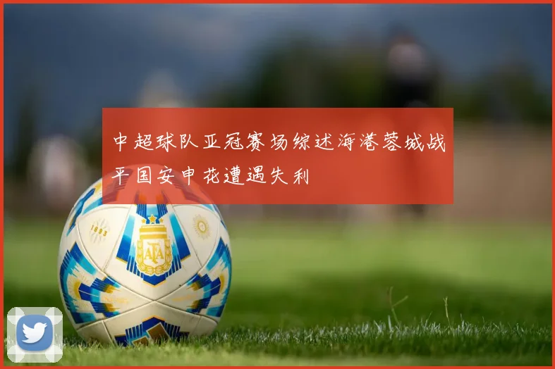 中超球队亚冠赛场综述海港蓉城战平国安申花遭遇失利