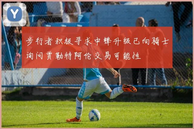 步行者积极寻求中锋升级已向骑士询问贾勒特阿伦交易可能性