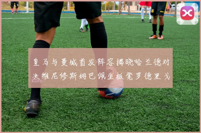 皇马与曼城首发阵容揭晓哈兰德对决维尼修斯姆巴佩坐板凳罗德里戈出战