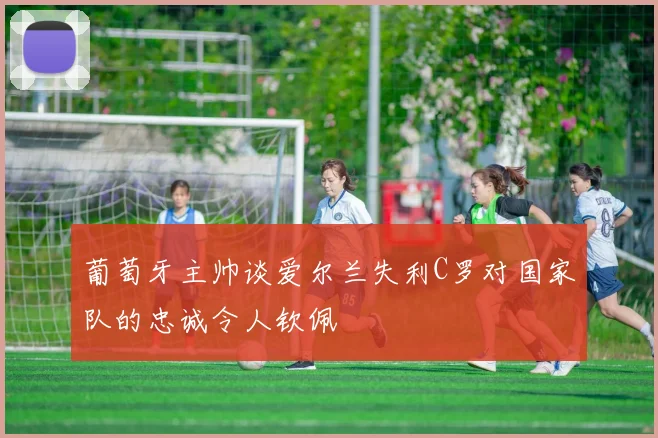 葡萄牙主帅谈爱尔兰失利C罗对国家队的忠诚令人钦佩