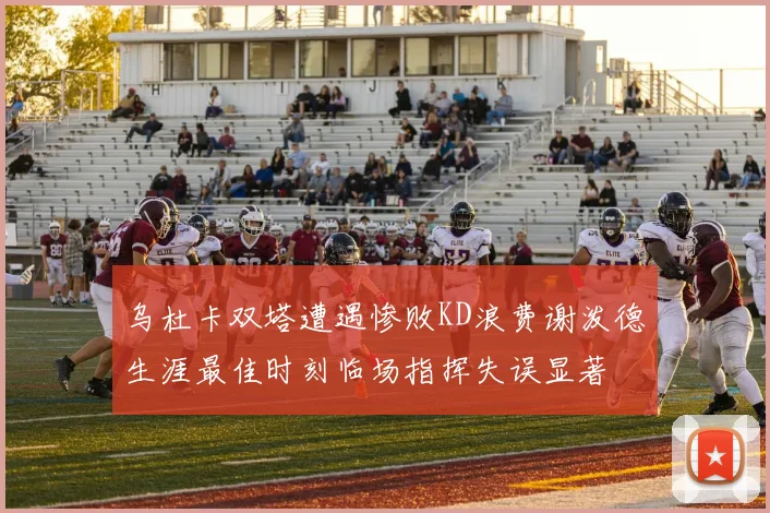 乌杜卡双塔遭遇惨败KD浪费谢泼德生涯最佳时刻临场指挥失误显著