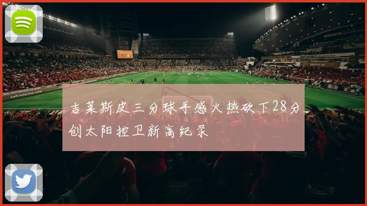 吉莱斯皮三分球手感火热砍下28分创太阳控卫新高纪录