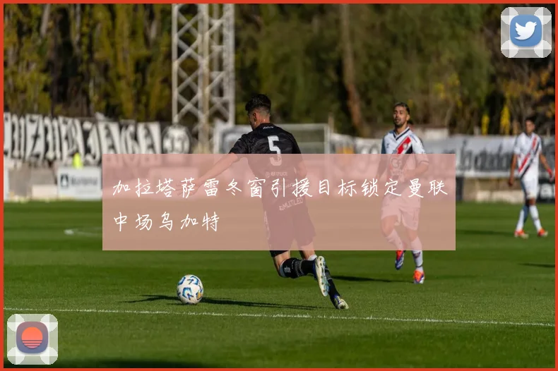 加拉塔萨雷冬窗引援目标锁定曼联中场乌加特