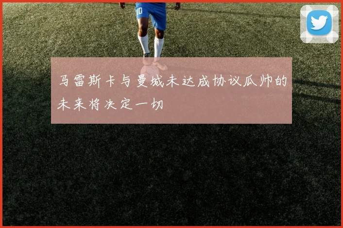 马雷斯卡与曼城未达成协议瓜帅的未来将决定一切