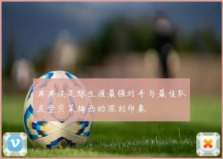 库库谈足球生涯最强对手与最佳队友登贝莱梅西的深刻印象
